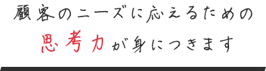 顧客のニーズに応えるための 思考力が身につきます