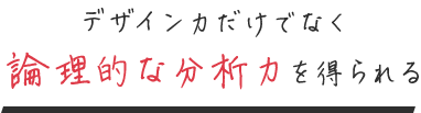 デザイン力だけでなく 論理的な分析力を得られる