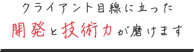 クライアント目線に立った 開発と技術力が磨けます