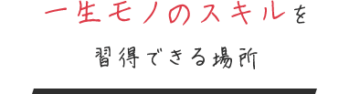 一生モノのスキルを 習得できる場所