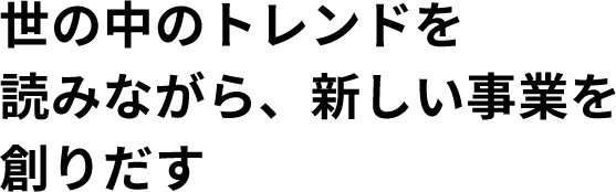 世の中のトレンドを読みながら、新しい事業を創りだす